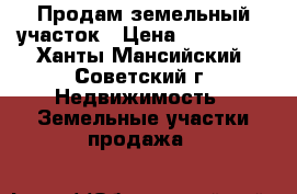 Продам земельный участок › Цена ­ 330 000 - Ханты-Мансийский, Советский г. Недвижимость » Земельные участки продажа   